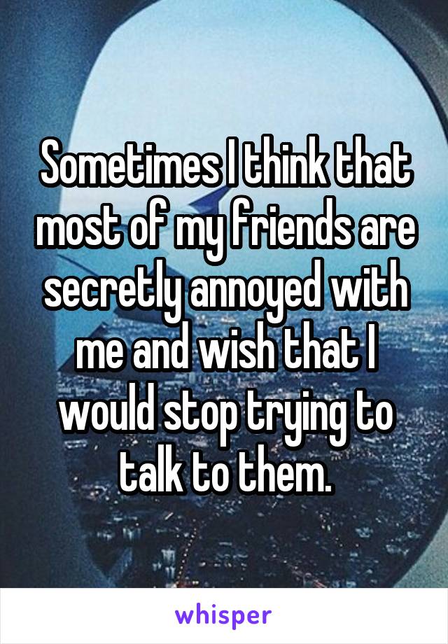 Sometimes I think that most of my friends are secretly annoyed with me and wish that I would stop trying to talk to them.