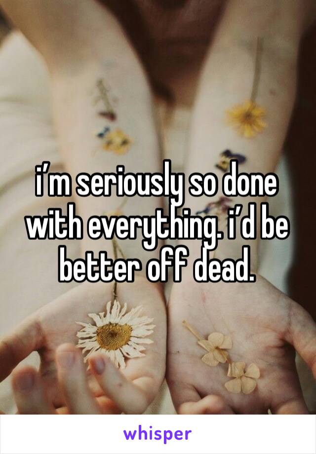 i’m seriously so done with everything. i’d be better off dead. 