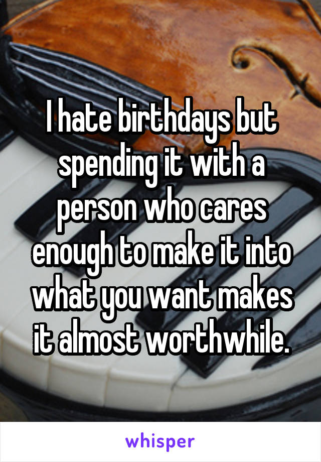 I hate birthdays but spending it with a person who cares enough to make it into what you want makes it almost worthwhile.