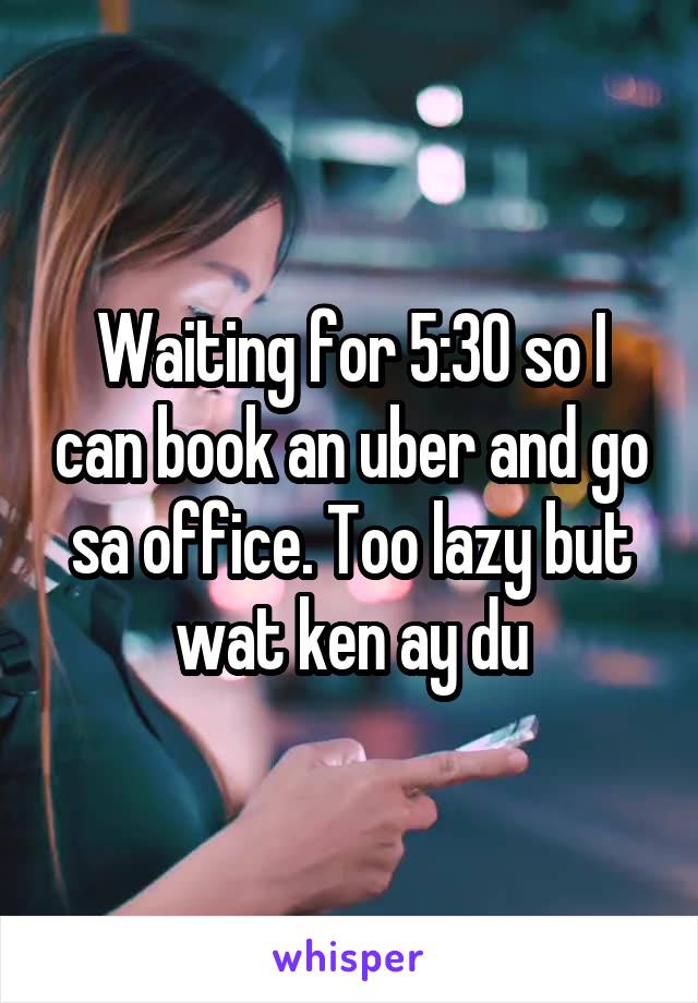 Waiting for 5:30 so I can book an uber and go sa office. Too lazy but wat ken ay du