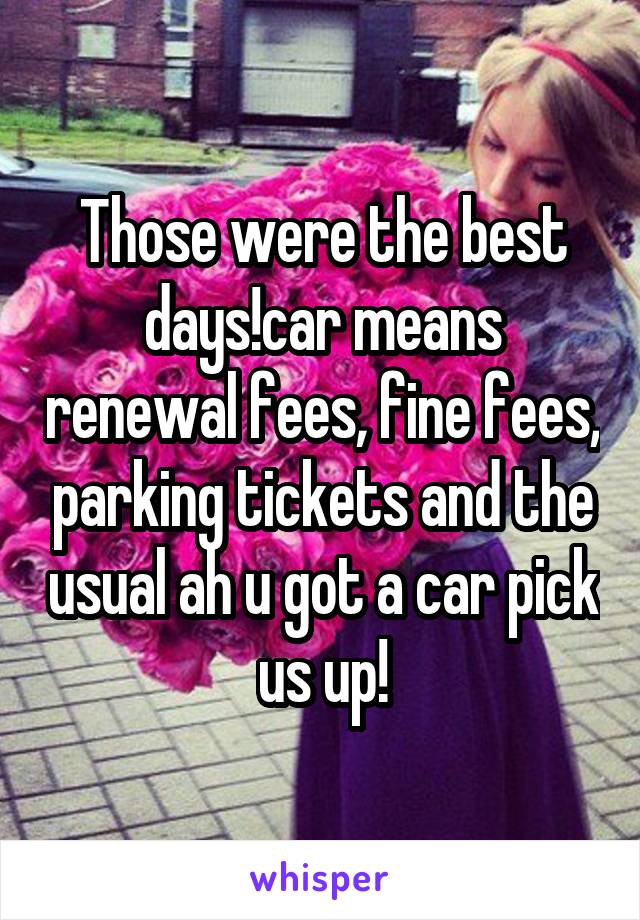 Those were the best days!car means renewal fees, fine fees, parking tickets and the usual ah u got a car pick us up!