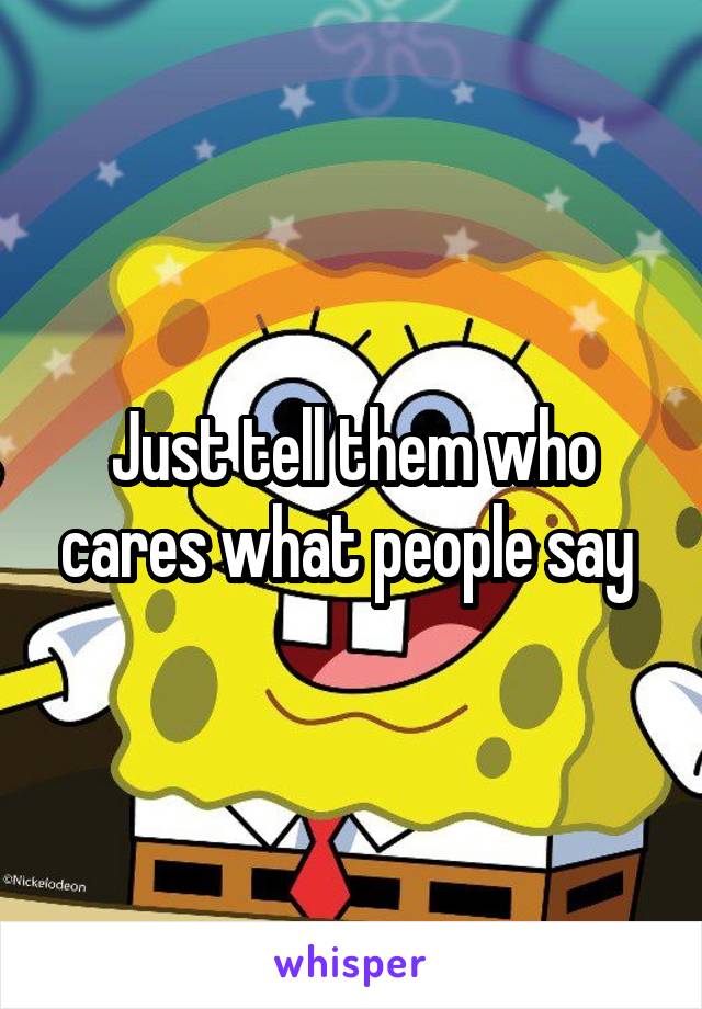 Just tell them who cares what people say 