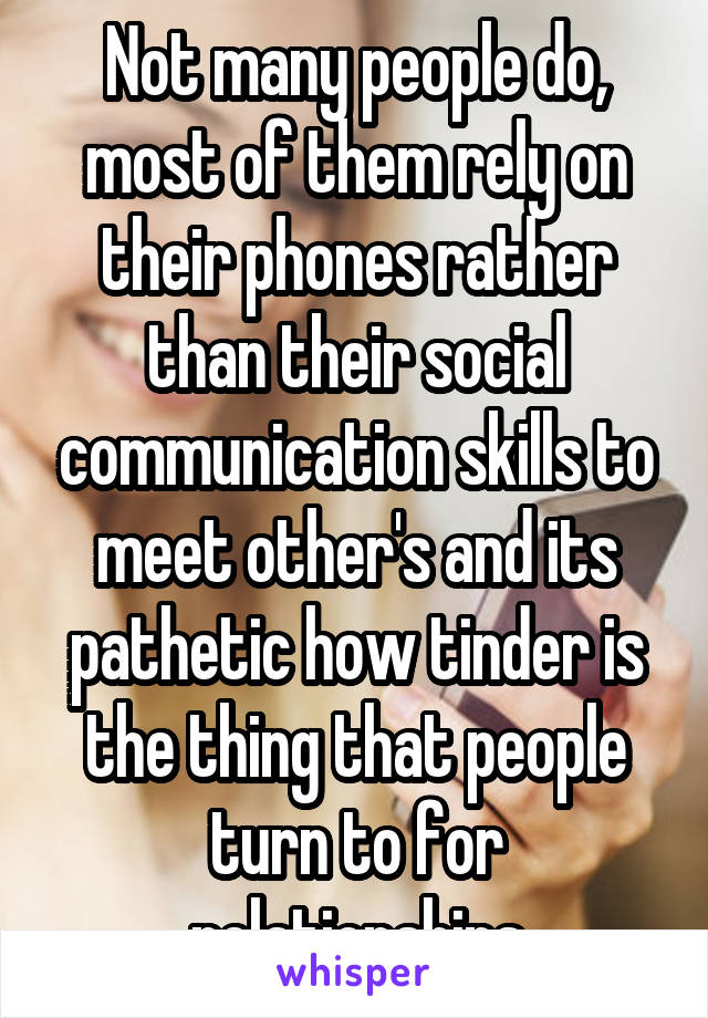 Not many people do, most of them rely on their phones rather than their social communication skills to meet other's and its pathetic how tinder is the thing that people turn to for relationships