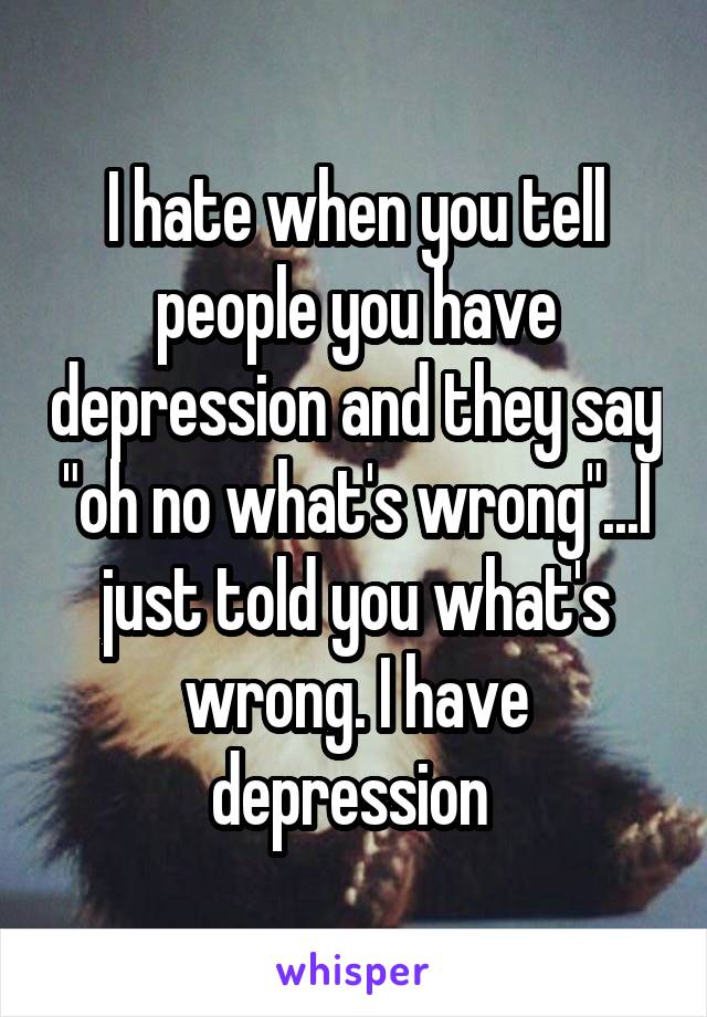 I hate when you tell people you have depression and they say "oh no what's wrong"...I just told you what's wrong. I have depression 