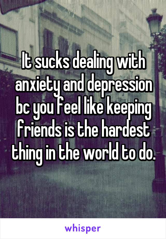 It sucks dealing with anxiety and depression bc you feel like keeping friends is the hardest thing in the world to do. 