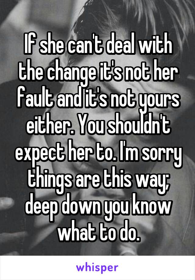 If she can't deal with the change it's not her fault and it's not yours either. You shouldn't expect her to. I'm sorry things are this way; deep down you know what to do.