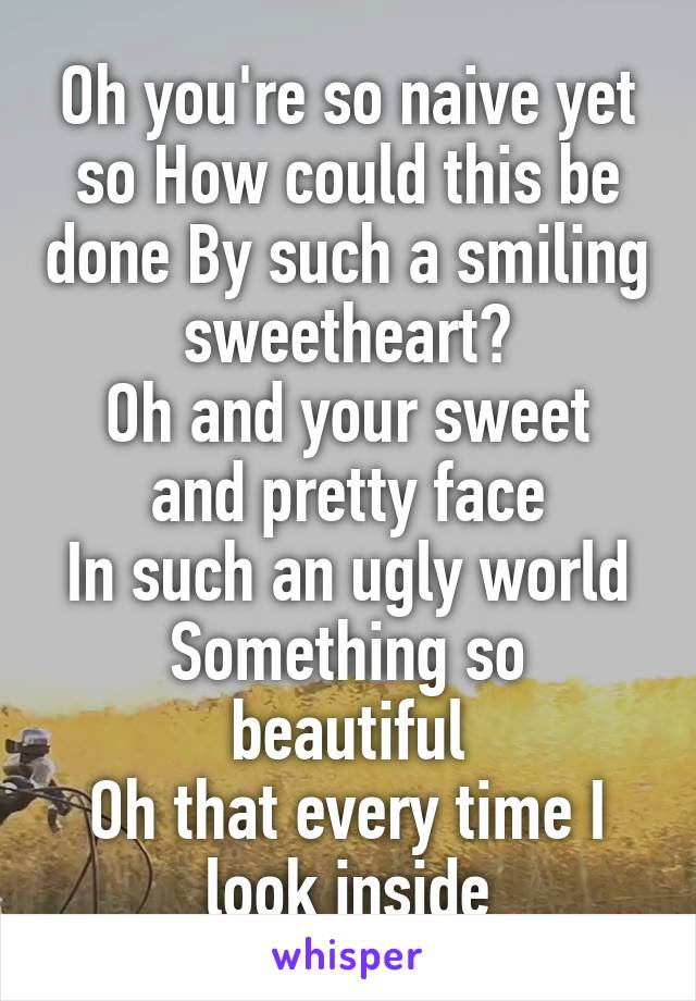 Oh you're so naive yet so How could this be done By such a smiling sweetheart?
Oh and your sweet and pretty face
In such an ugly world
Something so beautiful
Oh that every time I look inside