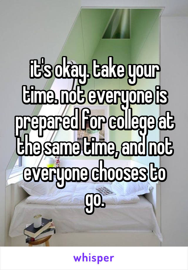 it's okay. take your time. not everyone is prepared for college at the same time, and not everyone chooses to go.
