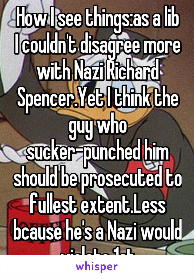 How I see things:as a lib I couldn't disagree more with Nazi Richard Spencer.Yet I think the guy who sucker-punched him should be prosecuted to fullest extent.Less bcause he's a Nazi would violate 1st