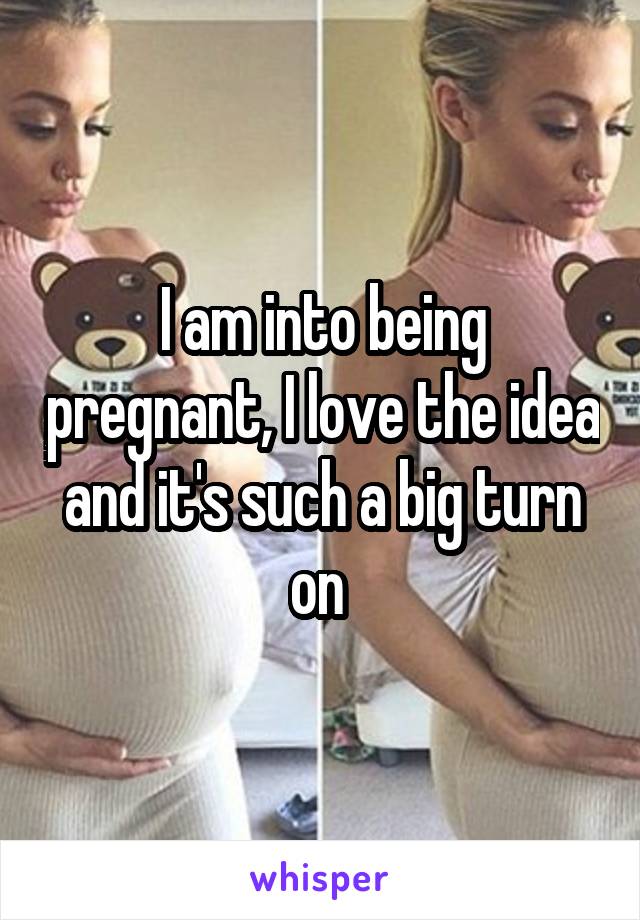 I am into being pregnant, I love the idea and it's such a big turn on 