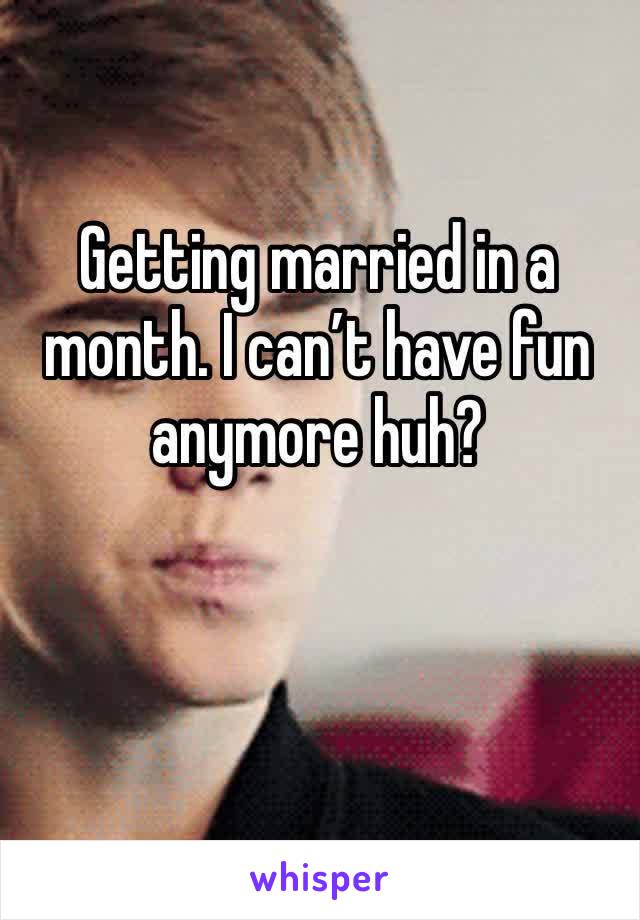 Getting married in a month. I can’t have fun anymore huh?