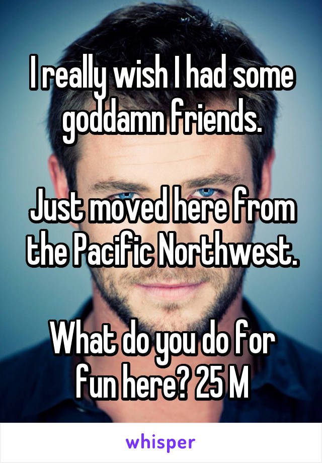 I really wish I had some goddamn friends.

Just moved here from the Pacific Northwest.

What do you do for fun here? 25 M