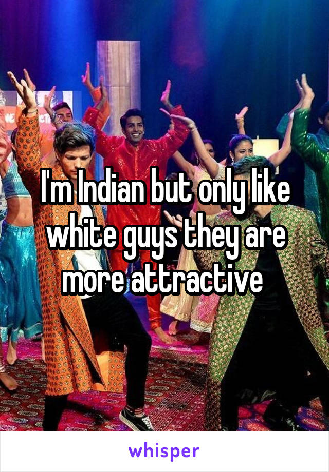 I'm Indian but only like white guys they are more attractive 