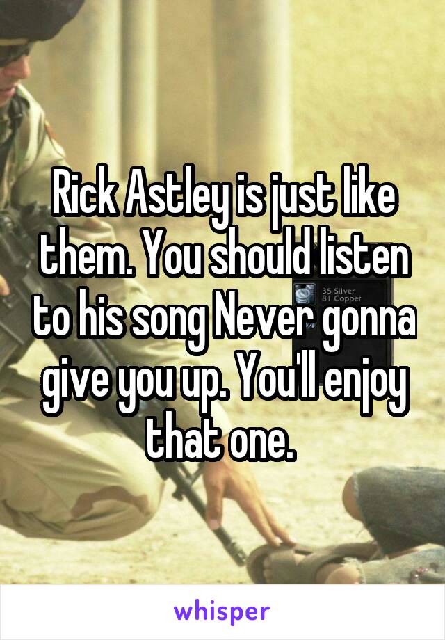 Rick Astley is just like them. You should listen to his song Never gonna give you up. You'll enjoy that one. 