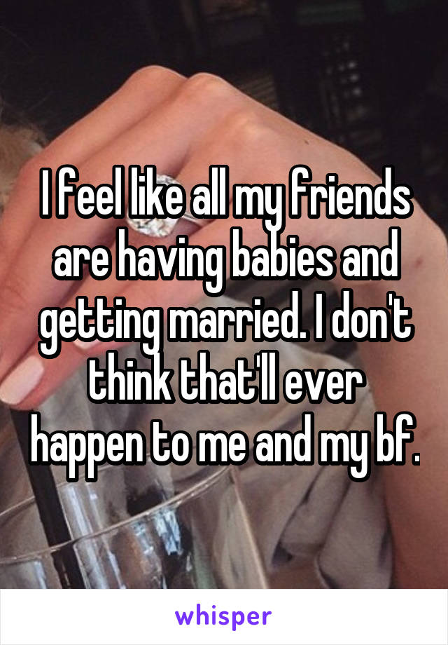 I feel like all my friends are having babies and getting married. I don't think that'll ever happen to me and my bf.