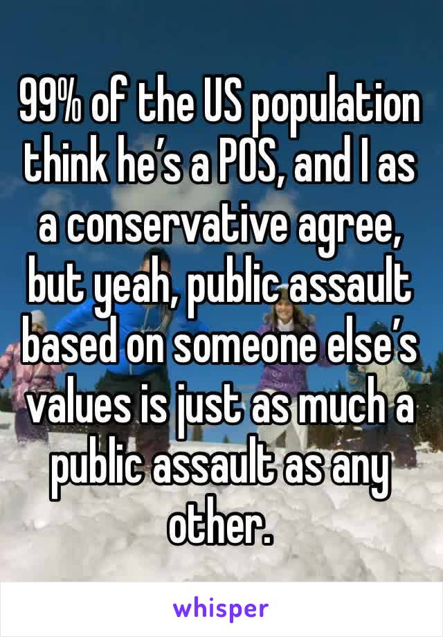 99% of the US population think he’s a POS, and I as a conservative agree, but yeah, public assault based on someone else’s values is just as much a public assault as any other. 