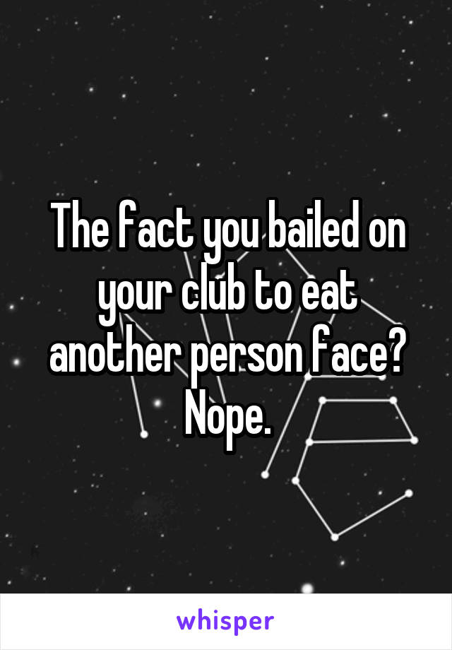 The fact you bailed on your club to eat another person face? Nope.