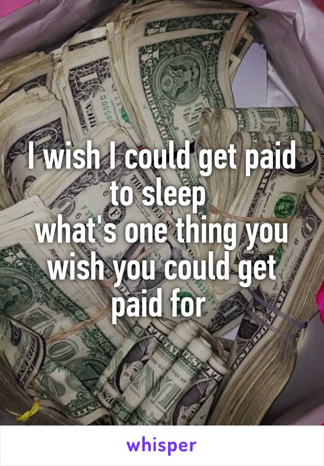 I wish I could get paid to sleep 
what's one thing you wish you could get paid for 