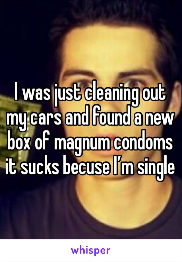 I was just cleaning out my cars and found a new box of magnum condoms it sucks becuse I’m single 