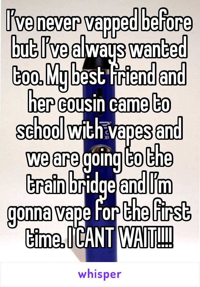 I’ve never vapped before but I’ve always wanted too. My best friend and her cousin came to school with vapes and we are going to the train bridge and I’m gonna vape for the first time. I CANT WAIT!!!!