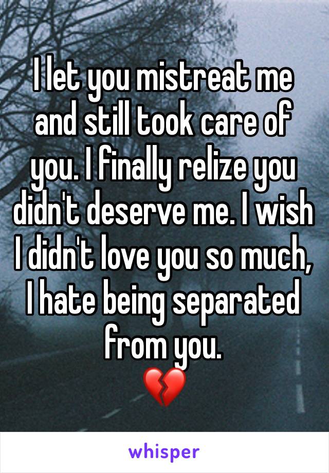 I let you mistreat me and still took care of you. I finally relize you didn't deserve me. I wish I didn't love you so much, I hate being separated from you. 
💔