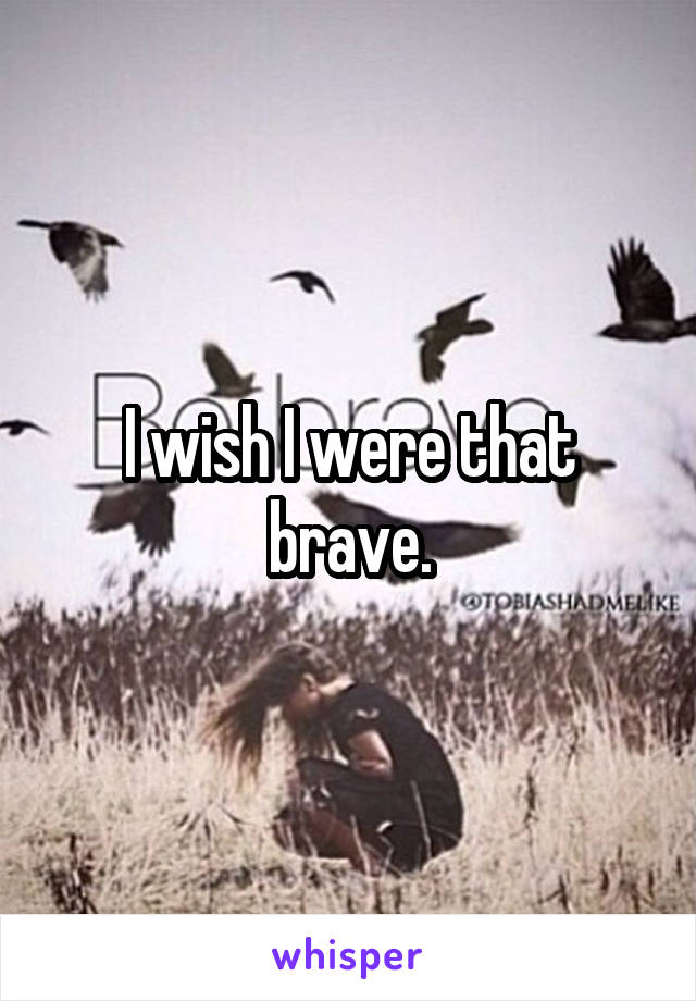I wish I were that brave.