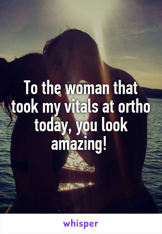 To the woman that took my vitals at ortho today, you look amazing! 