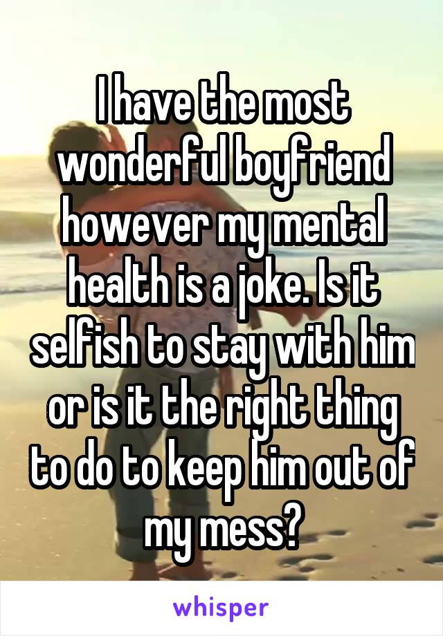 I have the most wonderful boyfriend however my mental health is a joke. Is it selfish to stay with him or is it the right thing to do to keep him out of my mess?