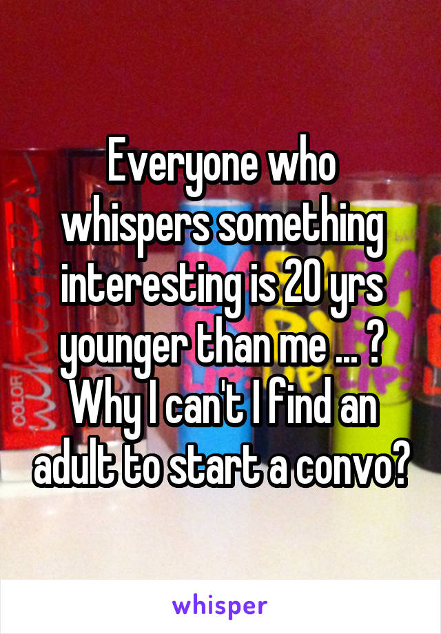 Everyone who whispers something interesting is 20 yrs younger than me ... ? Why I can't I find an adult to start a convo?