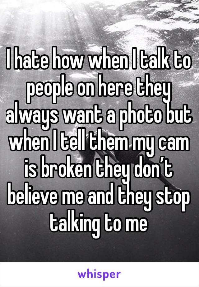 I hate how when I talk to people on here they always want a photo but when I tell them my cam is broken they don’t believe me and they stop talking to me