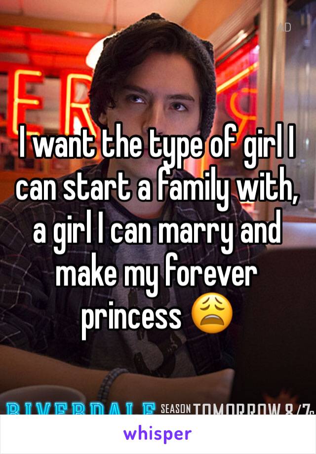 I want the type of girl I can start a family with, a girl I can marry and make my forever princess 😩