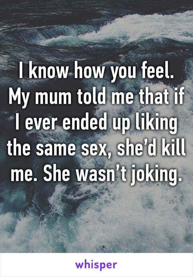 I know how you feel. My mum told me that if I ever ended up liking the same sex, she’d kill me. She wasn’t joking. 