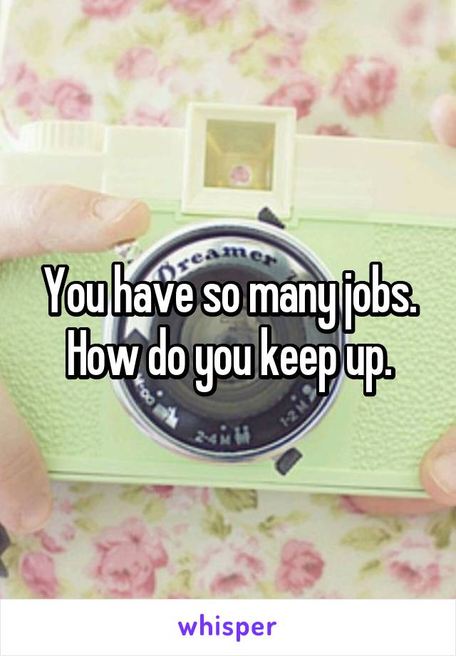 You have so many jobs. How do you keep up.