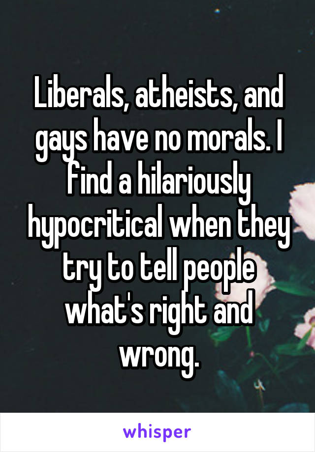 Liberals, atheists, and gays have no morals. I find a hilariously hypocritical when they try to tell people what's right and wrong.