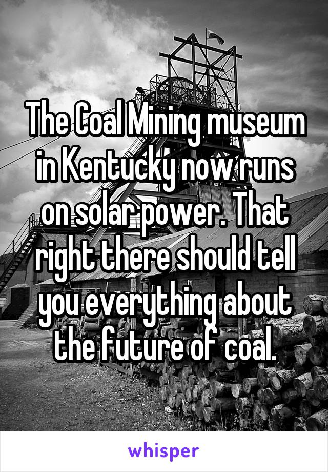 The Coal Mining museum in Kentucky now runs on solar power. That right there should tell you everything about the future of coal.