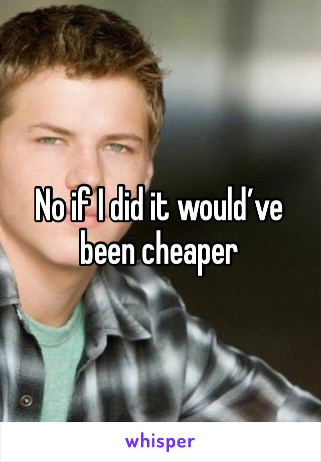 No if I did it would’ve been cheaper 