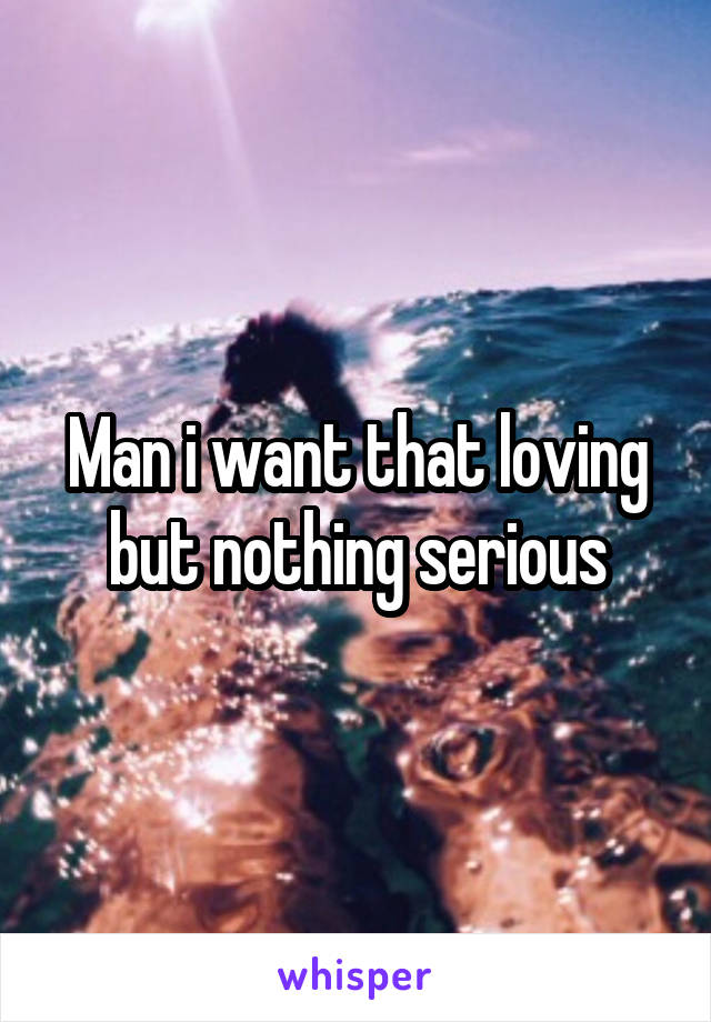 Man i want that loving but nothing serious