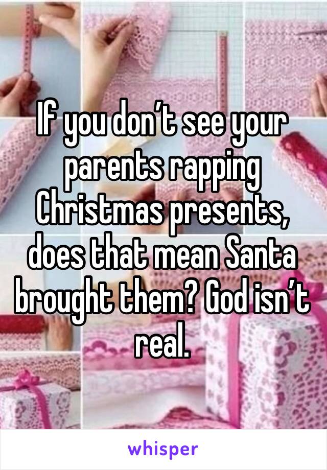 If you don’t see your parents rapping Christmas presents, does that mean Santa brought them? God isn’t real. 