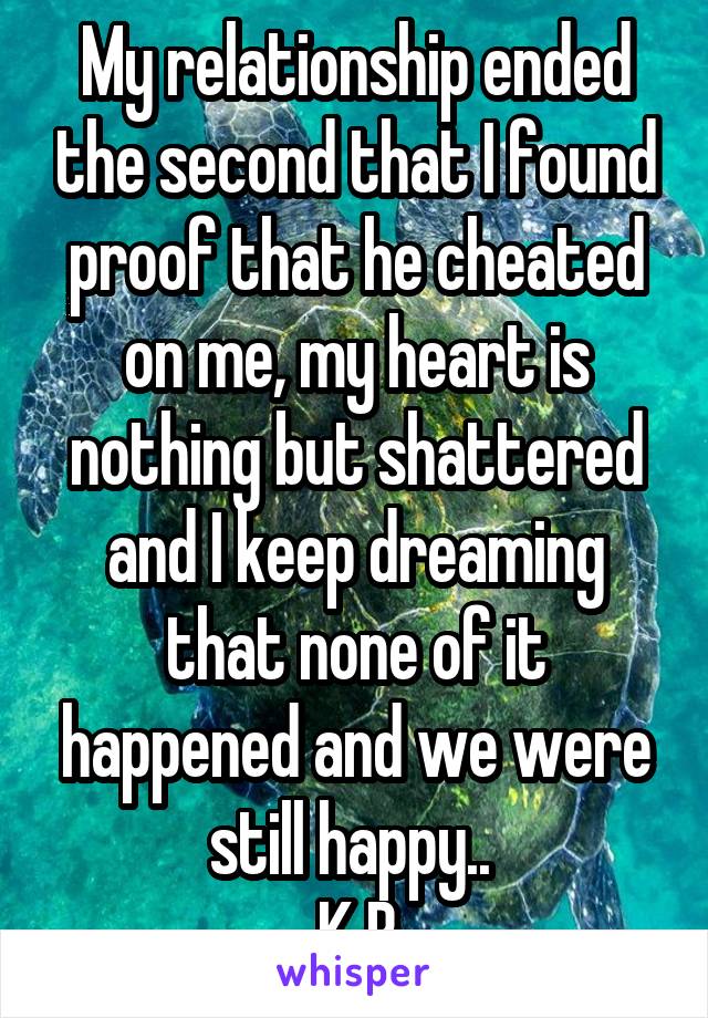 My relationship ended the second that I found proof that he cheated on me, my heart is nothing but shattered and I keep dreaming that none of it happened and we were still happy.. 
K.B