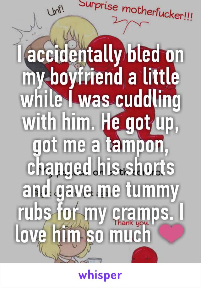 I accidentally bled on my boyfriend a little while I was cuddling with him. He got up, got me a tampon, changed his shorts and gave me tummy rubs for my cramps. I love him so much ❤️