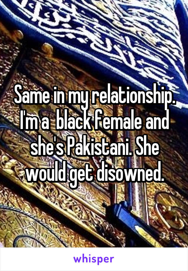 Same in my relationship. I'm a  black female and she's Pakistani. She would get disowned.