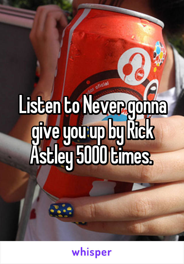 Listen to Never gonna give you up by Rick Astley 5000 times. 