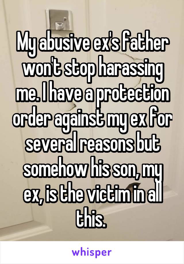 My abusive ex's father won't stop harassing me. I have a protection order against my ex for several reasons but somehow his son, my ex, is the victim in all this. 