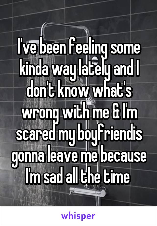 I've been feeling some kinda way lately and I don't know what's wrong with me & I'm scared my boyfriendis gonna leave me because I'm sad all the time 