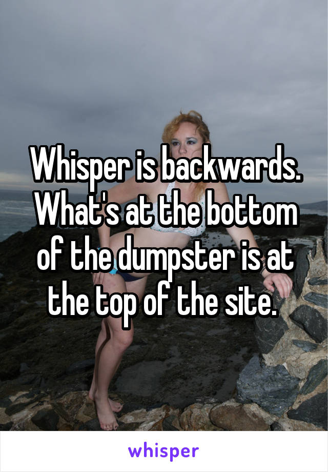 Whisper is backwards. What's at the bottom of the dumpster is at the top of the site. 