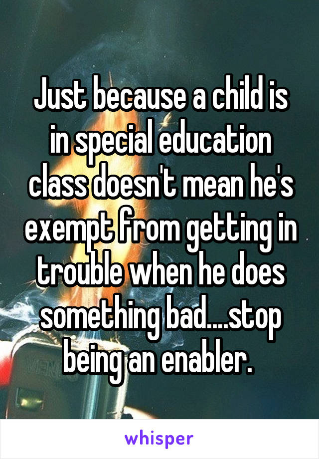 Just because a child is in special education class doesn't mean he's exempt from getting in trouble when he does something bad....stop being an enabler. 