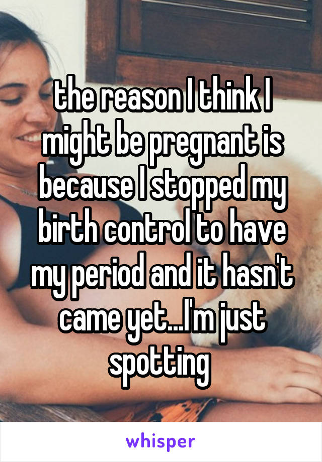 the reason I think I might be pregnant is because I stopped my birth control to have my period and it hasn't came yet...I'm just spotting 