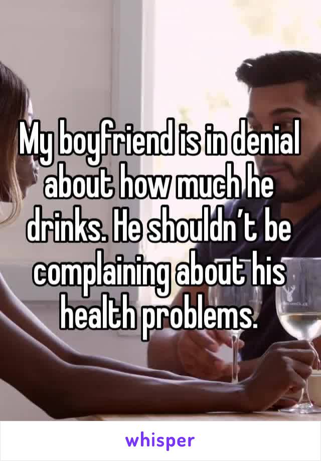 My boyfriend is in denial about how much he drinks. He shouldn’t be complaining about his health problems. 