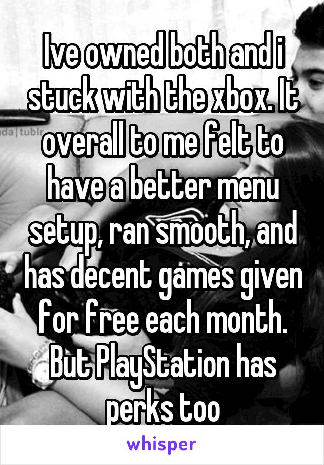 Ive owned both and i stuck with the xbox. It overall to me felt to have a better menu setup, ran smooth, and has decent games given for free each month. But PlayStation has perks too