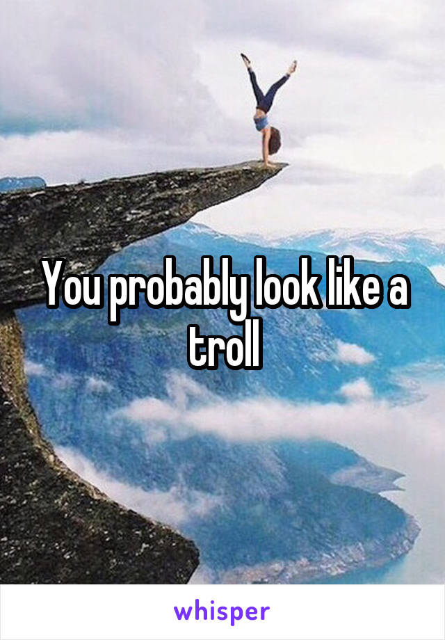 You probably look like a troll